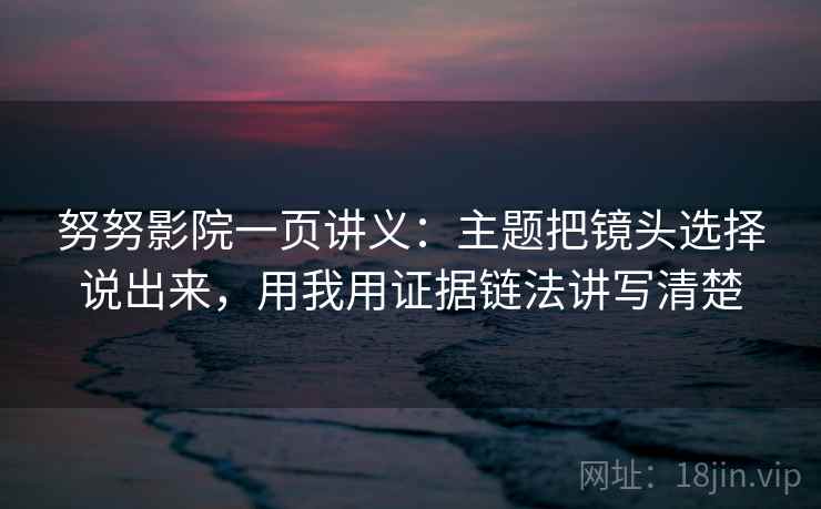 努努影院一页讲义：主题把镜头选择说出来，用我用证据链法讲写清楚