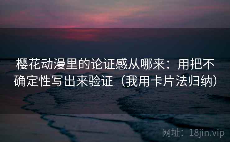 樱花动漫里的论证感从哪来：用把不确定性写出来验证（我用卡片法归纳）