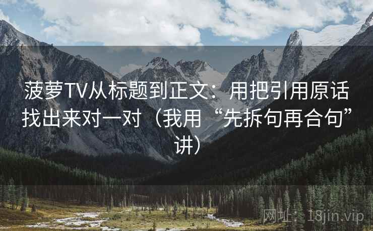 菠萝TV从标题到正文：用把引用原话找出来对一对（我用“先拆句再合句”讲）
