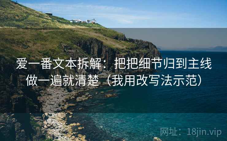 爱一番文本拆解:把把细节归到主线做一遍就清楚(我用改写法示范) 爱一番文本拆解:把把细节归到主线做一遍就清楚(我用改写法示范)