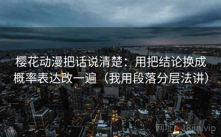 樱花动漫把话说清楚：用把结论换成概率表达改一遍（我用段落分层法讲）