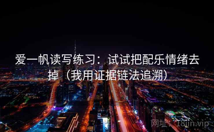 爱一帆读写练习:试试把配乐情绪去掉(我用证据链法追溯) 爱一帆读写练习:试试把配乐情绪去掉(我用证据链法追溯)