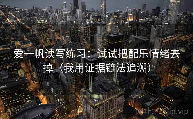 爱一帆读写练习:试试把配乐情绪去掉(我用证据链法追溯) 爱一帆读写练习:试试把配乐情绪去掉(我用证据链法追溯)
