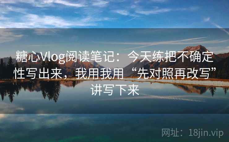 糖心Vlog阅读笔记：今天练把不确定性写出来，我用我用“先对照再改写”讲写下来
